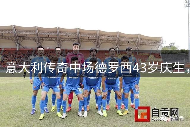 意大利传奇中场德罗西43岁庆生，国家队与热那亚齐送祝福