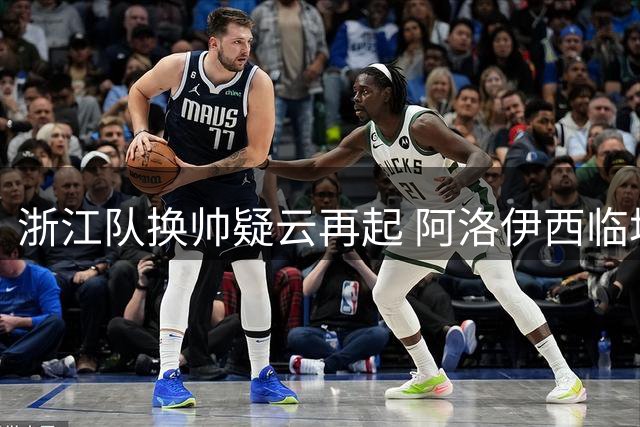 浙江队换帅疑云再起 阿洛伊西临场换人致胜局变平局