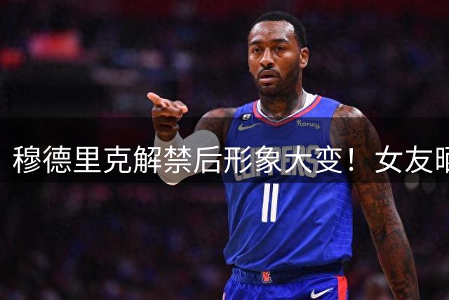 穆德里克解禁后形象大变！女友晒亲密视频庆贺 新造型引热议